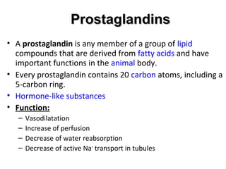 ProstaglandinsProstaglandins
• A prostaglandin is any member of a group of lipid
compounds that are derived from fatty acids and have
important functions in the animal body.
• Every prostaglandin contains 20 carbon atoms, including a
5-carbon ring.
• Hormone-like substances
• Function:
– Vasodilatation
– Increase of perfusion
– Decrease of water reabsorption
– Decrease of active Na+
transport in tubules
 
