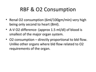 RBF & O2 Consumption
• Renal O2 consumption (6ml/100gm/min) very high
being only second to heart (8ml).
• A-V O2 difference- (approx 1.5 ml/dl) of blood is
smallest of the major organ system.
• O2 consumption – directly proportional to bld flow.
Unlike other organs where bld flow related to O2
requirements of the organ.
 