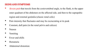 SIGNSANDSYMPTOMS
• Severe pain that travels from the costovertebral angle, to the flank, to the upper
outer quadrant of the abdomen on the affected side, and then to the suprapubic
region and external genitalia (classic renal colic)
• Pain intensity that fluctuates and may be excruciating at its peak
• Constant, dull pain (in the renal pelvis and calices)
• Nausea
• Vomiting
• Fever and chills
• Hematuria
• Abdominal distention
 