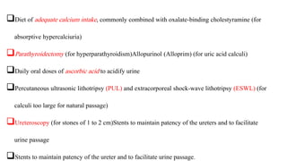 Diet of adequate calcium intake, commonly combined with oxalate-binding cholestyramine (for
absorptive hypercalciuria)
Parathyroidectomy (for hyperparathyroidism)Allopurinol (Alloprim) (for uric acid calculi)
Daily oral doses of ascorbic acid to acidify urine
Percutaneous ultrasonic lithotripsy (PUL) and extracorporeal shock-wave lithotripsy (ESWL) (for
calculi too large for natural passage)
Ureteroscopy (for stones of 1 to 2 cm)Stents to maintain patency of the ureters and to facilitate
urine passage
Stents to maintain patency of the ureter and to facilitate urine passage.
 