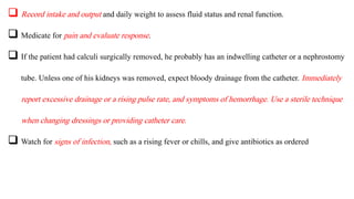  Record intake and output and daily weight to assess fluid status and renal function.
 Medicate for pain and evaluate response.
 If the patient had calculi surgically removed, he probably has an indwelling catheter or a nephrostomy
tube. Unless one of his kidneys was removed, expect bloody drainage from the catheter. Immediately
report excessive drainage or a rising pulse rate, and symptoms of hemorrhage. Use a sterile technique
when changing dressings or providing catheter care.
 Watch for signs of infection, such as a rising fever or chills, and give antibiotics as ordered
 
