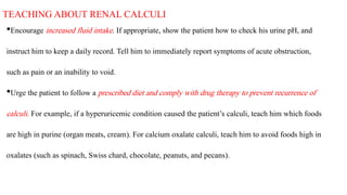 TEACHINGABOUT RENALCALCULI
•Encourage increased fluid intake. If appropriate, show the patient how to check his urine pH, and
instruct him to keep a daily record. Tell him to immediately report symptoms of acute obstruction,
such as pain or an inability to void.
•Urge the patient to follow a prescribed diet and comply with drug therapy to prevent recurrence of
calculi. For example, if a hyperuricemic condition caused the patient’s calculi, teach him which foods
are high in purine (organ meats, cream). For calcium oxalate calculi, teach him to avoid foods high in
oxalates (such as spinach, Swiss chard, chocolate, peanuts, and pecans).
 