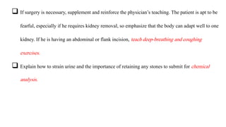  If surgery is necessary, supplement and reinforce the physician’s teaching. The patient is apt to be
fearful, especially if he requires kidney removal, so emphasize that the body can adapt well to one
kidney. If he is having an abdominal or flank incision, teach deep-breathing and coughing
exercises.
 Explain how to strain urine and the importance of retaining any stones to submit for chemical
analysis.
 