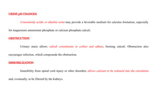 URINEpH CHANGES
Consistently acidic or alkaline urine may provide a favorable medium for calculus formation, especially
for magnesium ammonium phosphate or calcium phosphate calculi.
OBSTRUCTION
Urinary stasis allows calculi constituents to collect and adhere, forming calculi. Obstruction also
encourages infection, which compounds the obstruction.
IMMOBILIZATION
Immobility from spinal cord injury or other disorders allows calcium to be released into the circulation
and, eventually, to be filtered by the kidneys.
 