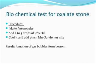 Bio chemical test for oxalate stone
Procedure:
 Make fine powder
Add 2 to 3 drops of 10% Hcl
Cool it and add pinch Mn O2- do not mix
Result: fomation of gas bubbles form bottom
 