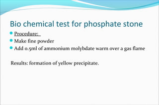 Bio chemical test for phosphate stone
Procedure:
Make fine powder
Add o.5ml of ammonium molybdate warm over a gas flame
Results: formation of yellow precipitate.
 