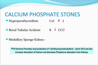 CALCIUM PHOSPHATE STONES
Hyperparathyroidism Ca P
Renal Tubular Acidosis K CO2
Medullary Sponge Kidney -
PTH Hormone Promotes renal production of 1-25-dihyroxycholecalciferol – active Vit.D and also
increases absorption of Calcium and decreases Phosphorus absorption from Kidneys
 