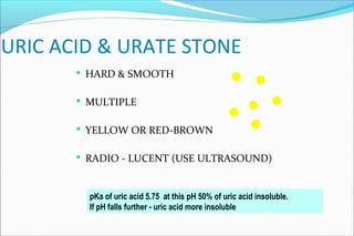 URIC ACID & URATE STONE
 HARD & SMOOTH
 MULTIPLE
 YELLOW OR RED-BROWN
 RADIO - LUCENT (USE ULTRASOUND)
pKa of uric acid 5.75 at this pH 50% of uric acid insoluble.
If pH falls further - uric acid more insoluble
 