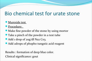 Bio chemical test for urate stone
Murexide test
Procedure:
Make fine powder of the stone by using mortor
Take a pinch of the powder in a test tube
Add 1 drop of 20g/dl Na2 Co3.
Add 2drops of phopho tungstic acid reagent
Results : formation of deep blue color.
Clinical significance: gout
 