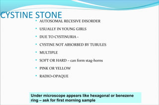 CYSTINE STONE AUTOSOMAL RECESIVE DISORDER
 USUALLY IN YOUNG GIRLS
 DUE TO CYSTINURIA -
 CYSTINE NOT ABSORBED BY TUBULES
 MULTIPLE
 SOFT OR HARD – can form stag-horns
 PINK OR YELLOW
 RADIO-OPAQUE
Under microscope appears like hexagonal or benezene
ring – ask for first morning sample
 