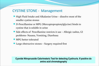 CYSTINE STONE - Management
High Fluid Intake and Alkalanise Urine – dissolve most of the
smaller cystine stones
D-Pencillamine or MPG (Mercaptopropionylglycine) binds to
cystine that is soluble in urine
Side effects of Pencillamine restricts it use – Allergic rashes, GI
problems- Nausea, Vomiting, Diarrhoea
MPG better tolerated
Large obstructive stones – Surgery required first
Cyanide Nitroprusside Calorimeteric Test for detecting Cystinuria. If positive do
amino acid chromatography
 