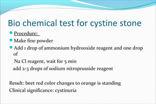 Bio chemical test for cystine stone
Procedure:
Make fine powder
Add 1 drop of ammonium hydrooxide reagent and one drop
of
Na Cl reagent, wait for 5 min
add 2-3 drops of sodium nitroprusside reagent
Result: beet red color changes to orange is standing
Clinical significance: cystinuria
 