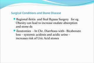 Surgical Conditions and Stone Disease
Regional ileitis and Ileal Bypass Surgery for eg
Obesity can lead to increase oxalate absorption
and stone ds
ileostomies - In Chr. Diarrhoea with– Bicabonate
loss – systemic acidosis and acidic urine –
increases risk of Uric Acid stones
 