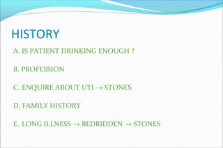 HISTORY
A. IS PATIENT DRINKING ENOUGH ?
B. PROFESSION
C. ENQUIRE ABOUT UTI → STONES
D. FAMILY HISTORY
E. LONG ILLNESS → BEDRIDDEN → STONES
 