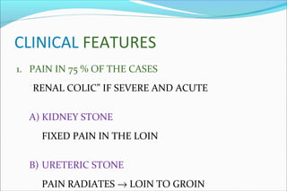 CLINICAL FEATURES
1. PAIN IN 75 % OF THE CASES
“RENAL COLIC” IF SEVERE AND ACUTE
A) KIDNEY STONE
FIXED PAIN IN THE LOIN
B) URETERIC STONE
PAIN RADIATES → LOIN TO GROIN
 