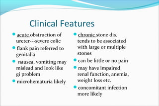 Clinical Features
acute obstruction of
ureter---severe colic
flank pain referred to
genitalia
 nausea, vomiting may
mislead and look like
gi problem
microhematuria likely
chronic stone dis.
tends to be associated
with large or multiple
stones
can be little or no pain
may have impaired
renal function, anemia,
weight loss etc.
concomitant infection
more likely
 