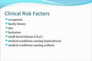 Clinical Risk Factors
occupation
family history
diet
hydration
small bowel disease (i.b.d.)
medical conditions causing hypercalcuria
medical conditions causing aciduria
 