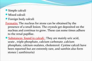 Simple calculi
Mixed calculi
Foreign body calculi
Formatin: The nucleus for stone can be obtained by the
presence of a small lesion. The crystals get deposited on the
nucleus and continue to grow. These can some times adhere
to the renal papillae.
Substances found in calculi : They are mainly uric acid,
urate , triple phosphate, calcium carbonate ,calcium
phosphate, calcium oxalates, cholesterol. Cystine calculi have
been reported but are extremly rare, and xanthin also form
stones ( xanthinuria)
 