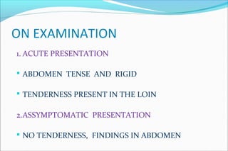 ON EXAMINATION
1. ACUTE PRESENTATION
 ABDOMEN TENSE AND RIGID
 TENDERNESS PRESENT IN THE LOIN
2.ASSYMPTOMATIC PRESENTATION
 NO TENDERNESS, FINDINGS IN ABDOMEN
 