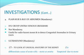 INVESTIGATIONS (Cont...)
4. PLAIN KUB X-RAY OF ABDOMEN (Mandatory)
5. IVU OR IVP (INTRA VENOUS UROGRAM)
 Not Mandatory
 Useful for radio-lucent stones & to detect Congenital Anomalies in Urinary
tracts
6. ULTRASOUND (Mandatory)
7. CT – TO LOOK AT UNUSUAL ANATOMY OF THE KIDNEY (To
differentiate cause of acute colic – stone or anuria Suspected due to stone
 