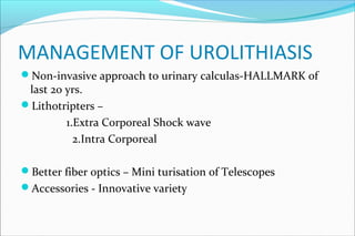 MANAGEMENT OF UROLITHIASIS
Non-invasive approach to urinary calculas-HALLMARK of
last 20 yrs.
Lithotripters –
1.Extra Corporeal Shock wave
2.Intra Corporeal
Better fiber optics – Mini turisation of Telescopes
Accessories - Innovative variety
 