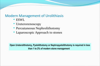 Modern Management of Urolithiasis
 ESWL
 Ureterorenoscopy
 Percutaneous Nephrolithotomy
 Laparoscopic Approach to stones
Open Ureterolithotomy, Pyelolithotomy or Nephropyelolithotomy is required in less
than 1 to 2% of modern stone management
 