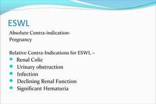 ESWL
Absolute Contra-indication-
Pregnancy
Relative Contra-Indications for ESWL –
 Renal Colic
 Urinary obstruction
 Infection
 Declining Renal Function
 Significant Hematuria
 