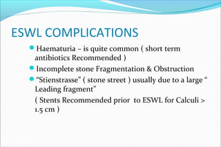 ESWL COMPLICATIONS
Haematuria – is quite common ( short term
antibiotics Recommended )
Incomplete stone Fragmentation & Obstruction
“Stienstrasse” ( stone street ) usually due to a large “
Leading fragment”
( Stents Recommended prior to ESWL for Calculi >
1.5 cm )
 