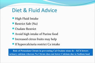 Diet & Fluid Advice
High Fluid Intake
Restrict Salt (Na)
Oxalate Restrict
Avoid high intake of Purine food
Increased citrus fruits may help
If hypercalciuria restrict Ca intake
Role of Potassium Citrate in preventing Cal Oxalate stone ds – KCit lowers
urinary calcium whereas Na Citrate does not lower Calcium due to Sodium load
 