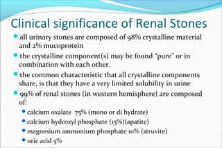Clinical significance of Renal Stones
all urinary stones are composed of 98% crystalline material
and 2% mucoprotein
the crystalline component(s) may be found “pure” or in
combination with each other.
the common characteristic that all crystalline components
share, is that they have a very limited solubility in urine
99% of renal stones (in western hemisphere) are composed
of:
calcium oxalate 75% (mono or di hydrate)
calcium hydroxyl phosphate (15%)(apatite)
magnesium ammonium phosphate 10% (struvite)
uric acid 5%
 