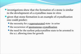 investigations show that the formation of a stone is similar
to the development of a crystalline mass in vitro
given that stone formation is an example of crystallization
one could predict:
the necessity for a supersaturated state in urine
the occurrence of spontaneous crystallization
the need for the earliest polycrystalline state to be arrested in
the u.t. allowing time for growth
 