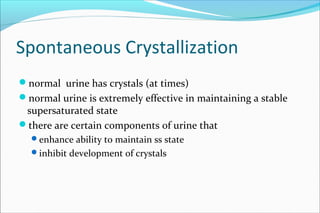 Spontaneous Crystallization
normal urine has crystals (at times)
normal urine is extremely effective in maintaining a stable
supersaturated state
there are certain components of urine that
enhance ability to maintain ss state
inhibit development of crystals
 