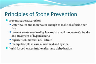 Principles of Stone Prevention
prevent supersaturation
water! water and more water enough to make 2L of urine per
day
prevent solute overload by low oxalate and moderate Ca intake
and treatment of hypercalcuria
replace “solubilizers” i.e... citrate
manipulate pH in case of uric acid and cystine
flush! forced water intake after any dehydration
 