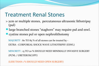 Treatment Renal Stones
> 2cm or multiple stones, percutaneous ultrasonic lithotripsy
(pul)
large branched stones “staghorn” may require pul and eswl.
cystine stones pul or open nephrolithotomy
MAJORITY : 80 TO 85 % of all stones can be treated by -
EXTRA - CORPOREAL SHOCK WAVE LITHOTRIPSY (ESWL)
MINORITY : 15 TO 20 % SHOULD NEED MINIMALLY INVASIVE SURGERY
(PCNL / URETEROSCOPY)
(LESS THAN 1 % SHOULD NEED OPEN SURGERY)
 
