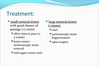 Treatment:
small ureteral stones
with good chance of
passage (<7 mms)
allow time to pass (2-
4 weeks)
lower ureter-
ureteroscopic stone
removal
mid-upper ureter eswl
large ureteral stones
(>7mms)
eswl
ureteroscopic stone
fragmentation
open surgery
 