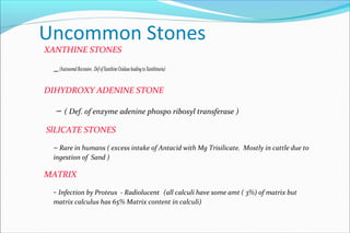Uncommon Stones
XANTHINE STONES
–(AutosomalRecessive.DefofXanthineOxidaseleadingtoXanthinuria)
DIHYDROXY ADENINE STONE
– ( Def. of enzyme adenine phospo ribosyl transferase )
SlLICATE STONES
– Rare in humans ( excess intake of Antacid with Mg Trisilicate. Mostly in cattle due to
ingestion of Sand )
MATRIX
- Infection by Proteus - Radiolucent (all calculi have some amt ( 3%) of matrix but
matrix calculus has 65% Matrix content in calculi)
 