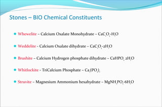 Stones – BIO Chemical Constituents
Whewelite – Calcium Oxalate Monohydrate – CaC2
O4
-H2O
Weddelite - Calcium Oxalate dihydrate – CaC2
O4
-2H2O
Brushite – Calcium Hydrogen phosphate dihydrate – CaHPO4 2H2O
Whitlockite - TriCalcium Phosphate – Ca2(PO4)2
Struvite – Magnesium Ammonium hexahydrate – MgNH4PO4-6H2O
 