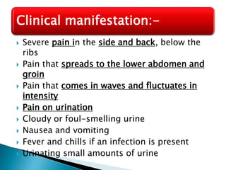  Severe pain in the side and back, below the
ribs
 Pain that spreads to the lower abdomen and
groin
 Pain that comes in waves and fluctuates in
intensity
 Pain on urination
 Cloudy or foul-smelling urine
 Nausea and vomiting
 Fever and chills if an infection is present
 Urinating small amounts of urine
Clinical manifestation:-
 