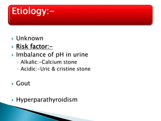  Unknown
 Risk factor:-
 Imbalance of pH in urine
◦ Alkalic:-Calcium stone
◦ Acidic:-Uric & cristine stone
 Gout
 Hyperparathyroidism
Etiology:-
 