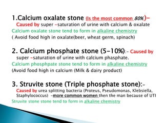 1.Calcium oxalate stone (Is the most common 80% )-
Caused by super -saturation of urine with calcium & oxalate
Calcium oxalate stone tend to form in alkaline chemistry
( Avoid food high in oxalate(beer, wheat germ, spinach)
2. Calcium phosphate stone (5-10%):- Caused by
super -saturation of urine with calcium phasphate.
Calcium phosphpate stone tend to form in alkaline chemistry
(Avoid food high in calcium (Milk & dairy product)
3. Struvite stone (Triple phosphate stone):-
Caused by urea splitting bacteria (Proteus, Pseudomonas, Klebsiella,
Staphylococcus) –more common women then the man because of UTI
Struvite stone stone tend to form in alkaline chemistry
 