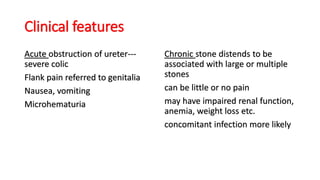 Clinical features
Acute obstruction of ureter---
severe colic
Flank pain referred to genitalia
Nausea, vomiting
Microhematuria
Chronic stone distends to be
associated with large or multiple
stones
can be little or no pain
may have impaired renal function,
anemia, weight loss etc.
concomitant infection more likely
 