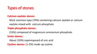 Types of stones
Calcium oxalate stones:
Most common type (70%) containing calcium oxalate or calcium
oxalate mixed with calcium phosphate
Triple phosphate stones:
(15%) composed of magnesium ammonium phosphate
Urate stones:
About (10%) copmmposed of uric acid
Cystine stones: (1-2%) made up cystine
 