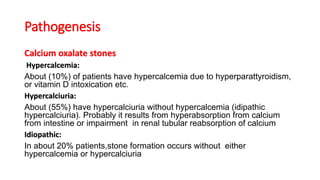 Pathogenesis
Calcium oxalate stones
Hypercalcemia:
About (10%) of patients have hypercalcemia due to hyperparattyroidism,
or vitamin D intoxication etc.
Hypercalciuria:
About (55%) have hypercalciuria without hypercalcemia (idipathic
hypercalciuria). Probably it results from hyperabsorption from calcium
from intestine or impairment in renal tubular reabsorption of calcium
Idiopathic:
In about 20% patients,stone formation occurs without either
hypercalcemia or hypercalciuria
 