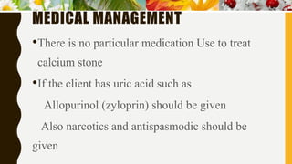 MEDICAL MANAGEMENT
•There is no particular medication Use to treat
calcium stone
•If the client has uric acid such as
Allopurinol (zyloprin) should be given
Also narcotics and antispasmodic should be
given
 