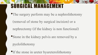 SURGICAL MANAGEMENT
•The surgery perform may be a nephrolithotomy
(removal of stone by surgical incision) or a
nephrectomy (if the kidney is non functional)
•Stone in the kidney pelvis are removed by a
pyelolithotomy
•If the stone in ureter byureterolithotomy
 