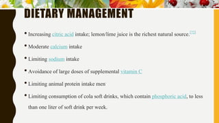 DIETARY MANAGEMENT
•Increasing citric acid intake; lemon/lime juice is the richest natural source.[72]
•Moderate calcium intake
•Limiting sodium intake
•Avoidance of large doses of supplemental vitamin C
•Limiting animal protein intake men.
•Limiting consumption of cola soft drinks, which contain phosphoric acid, to less
than one liter of soft drink per week.
 
