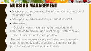 NURSING MANAGEMENT
• Diagnosis- acute pain related to inflammation obstruction of
the urinary tract
• Goal- pt. may include relief of pain and discomfort
• Intervention
-Opioid analgesics agents may be prescribed and
administered to provide rapid relief along with IV NSAID.
-The pt provide comfortable position.
The pain level monitor closely and in increase in severity
reported promptly to the physician so that relief can be
provided and additional treatment initiated
 