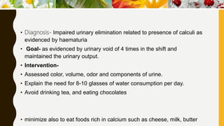 • Diagnosis- Impaired urinary elimination related to presence of calculi as
evidenced by haematuria
• Goal- as evidenced by urinary void of 4 times in the shift and
maintained the urinary output.
• Intervention-
• Assessed color, volume, odor and components of urine.
• Explain the need for 8-10 glasses of water consumption per day.
• Avoid drinking tea, and eating chocolates
• minimize also to eat foods rich in calcium such as cheese, milk, butter
 