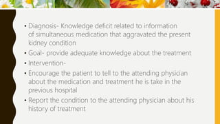 • Diagnosis- Knowledge deficit related to information
of simultaneous medication that aggravated the present
kidney condition
• Goal- provide adequate knowledge about the treatment
• Intervention-
• Encourage the patient to tell to the attending physician
about the medication and treatment he is take in the
previous hospital
• Report the condition to the attending physician about his
history of treatment
 