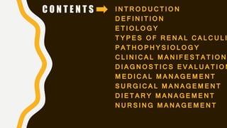 C O N T E N T S INTRODUCTION
DEFINITION
ETIOLOGY
TYPES OF RENAL CALCULI
PATHOPHYSIOLOGY
CLINICAL MANIFESTATION
DIAGNOSTICS EVALUATION
MEDICAL MANAGEMENT
SURGICAL MANAGEMENT
DIETARY MANAGEMENT
NURSING MANAGEMENT
 